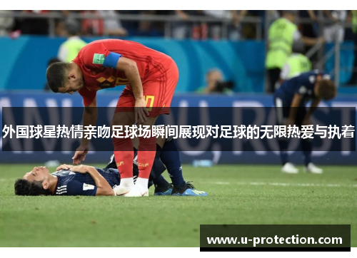 外国球星热情亲吻足球场瞬间展现对足球的无限热爱与执着